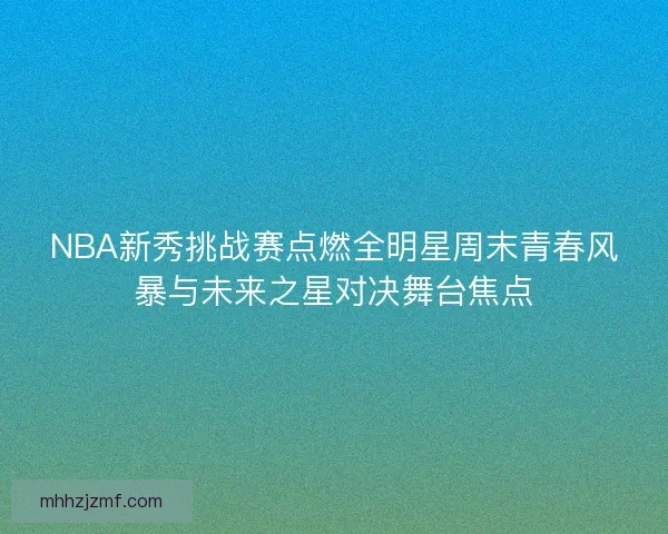 NBA新秀挑战赛点燃全明星周末青春风暴与未来之星对决舞台焦点