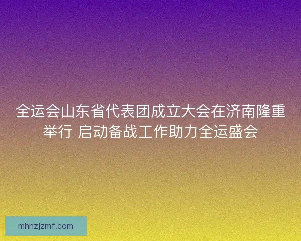 全运会山东省代表团成立大会在济南隆重举行 启动备战工作助力全运盛会